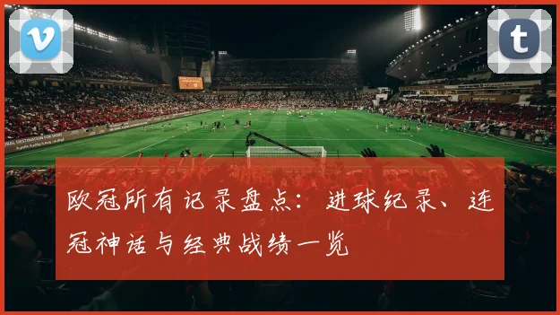 欧冠所有记录盘点:进球纪录、连冠神话与经典战绩一览