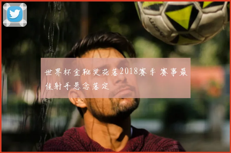 世界杯金靴奖花落2018赛季 赛事最佳射手悬念落定