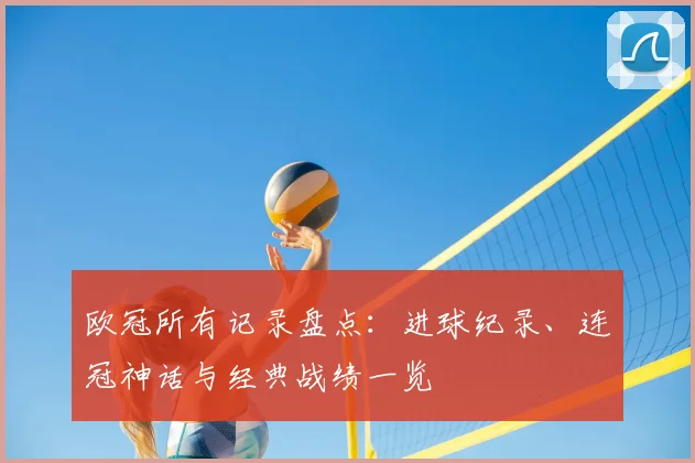 欧冠所有记录盘点:进球纪录、连冠神话与经典战绩一览