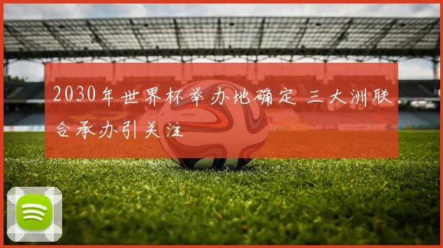 2030年世界杯举办地确定 三大洲联合承办引关注