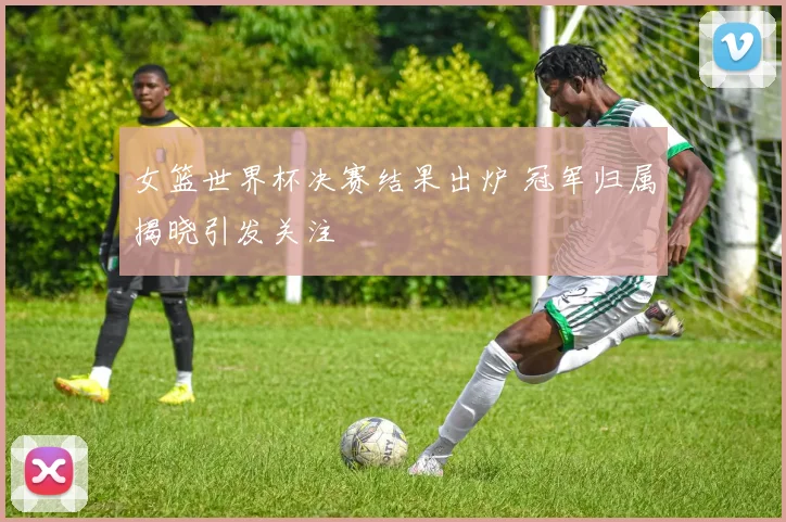 女篮世界杯决赛结果出炉 冠军归属揭晓引发关注