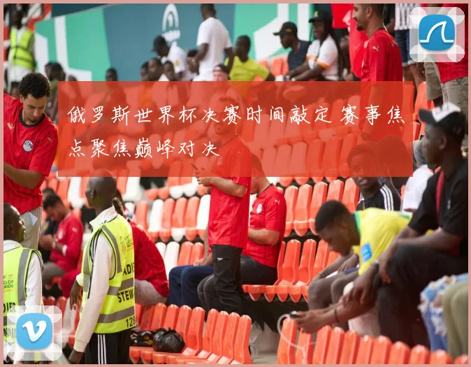 俄罗斯世界杯决赛时间敲定 赛事焦点聚焦巅峰对决