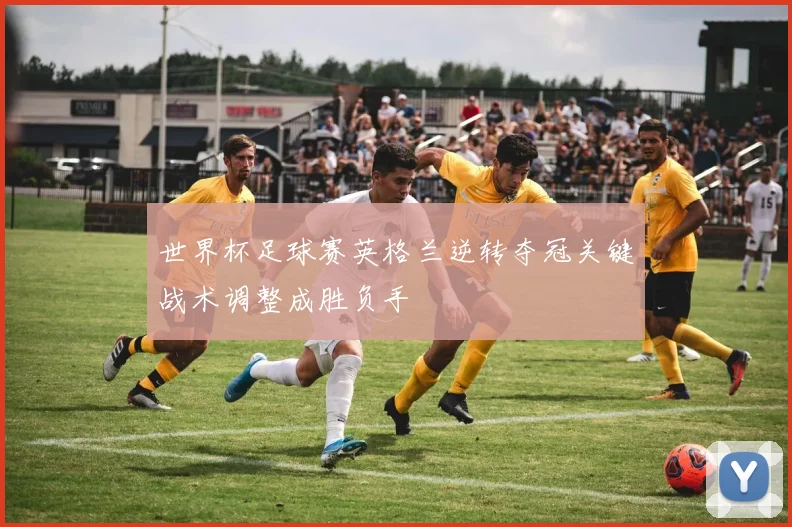 世界杯足球赛英格兰逆转夺冠关键战术调整成胜负手