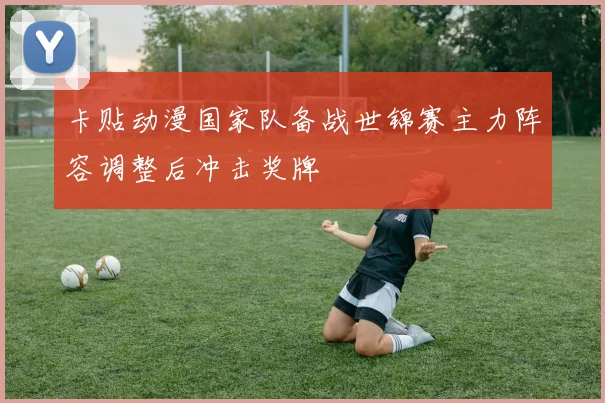 卡贴动漫国家队备战世锦赛主力阵容调整后冲击奖牌