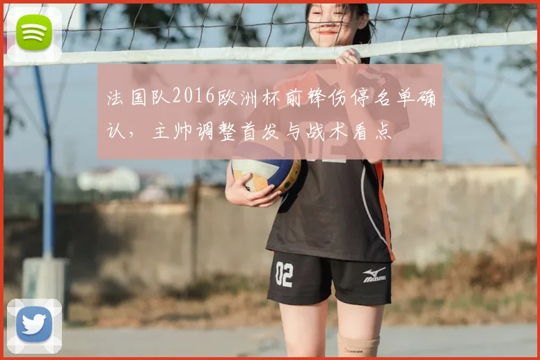 法国队2016欧洲杯前锋伤停名单确认，主帅调整首发与战术看点