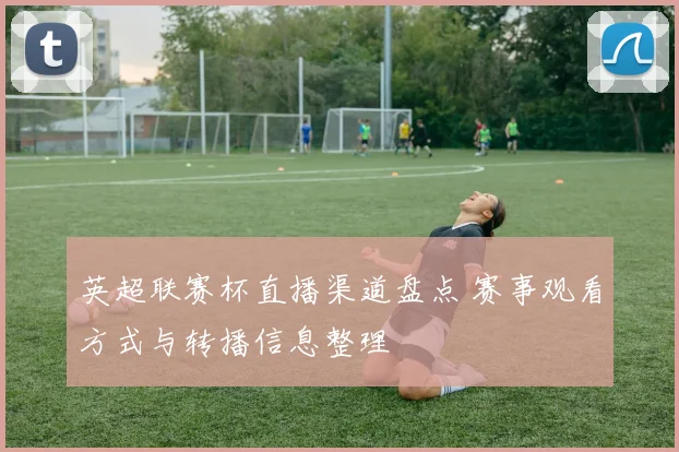 英超联赛杯直播渠道盘点 赛事观看方式与转播信息整理