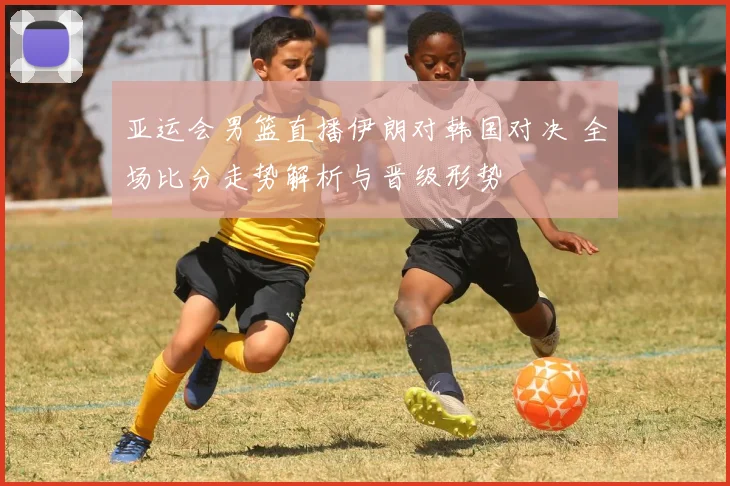 亚运会男篮直播伊朗对韩国对决 全场比分走势解析与晋级形势