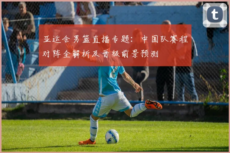 亚运会男篮直播专题:中国队赛程对阵全解析及晋级前景预测