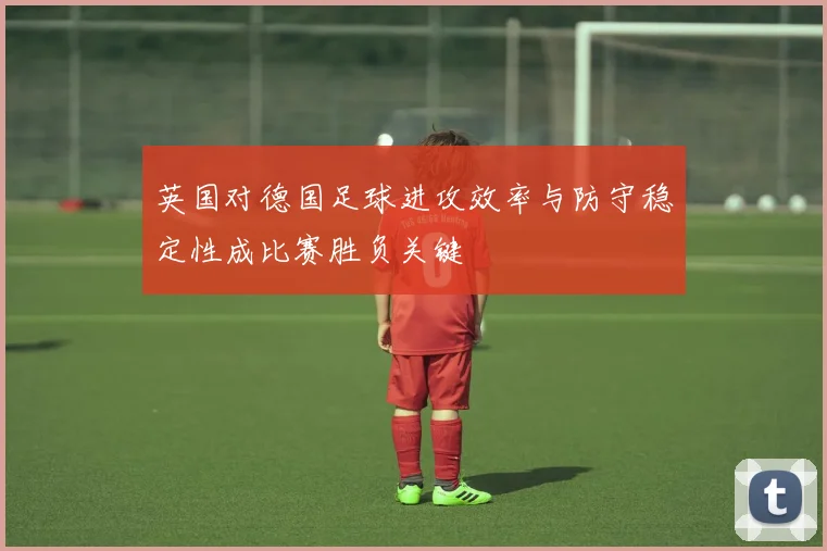 英国对德国足球进攻效率与防守稳定性成比赛胜负关键