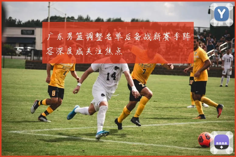 广东男篮调整名单后备战新赛季阵容深度成关注焦点