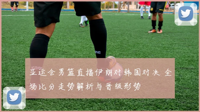 亚运会男篮直播伊朗对韩国对决 全场比分走势解析与晋级形势