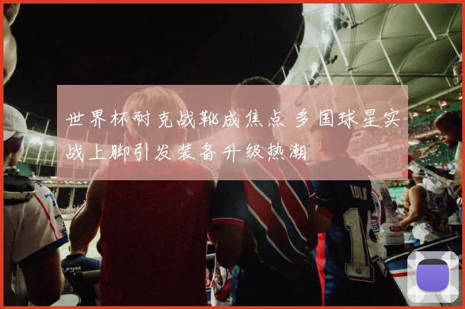 世界杯耐克战靴成焦点 多国球星实战上脚引发装备升级热潮