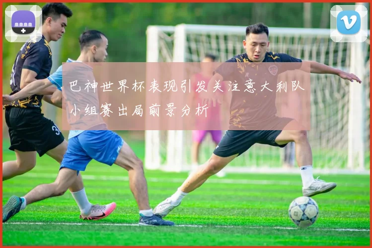 巴神世界杯表现引发关注意大利队小组赛出局前景分析