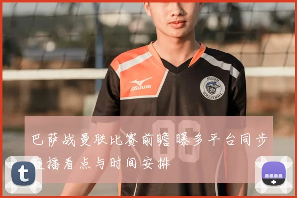 巴萨战曼联比赛前瞻 曝多平台同步直播看点与时间安排