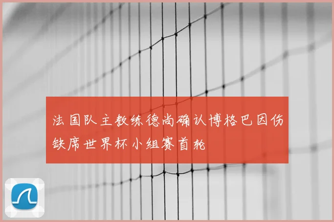 法国队主教练德尚确认博格巴因伤缺席世界杯小组赛首轮