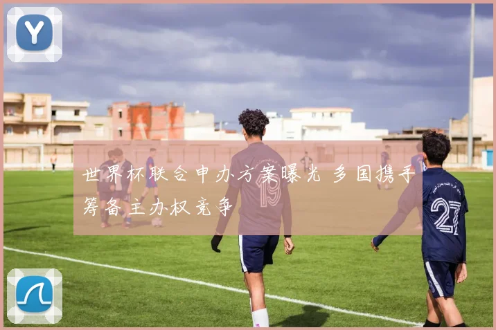 世界杯联合申办方案曝光 多国携手筹备主办权竞争