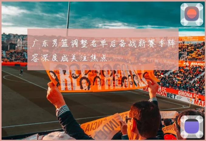 广东男篮调整名单后备战新赛季阵容深度成关注焦点