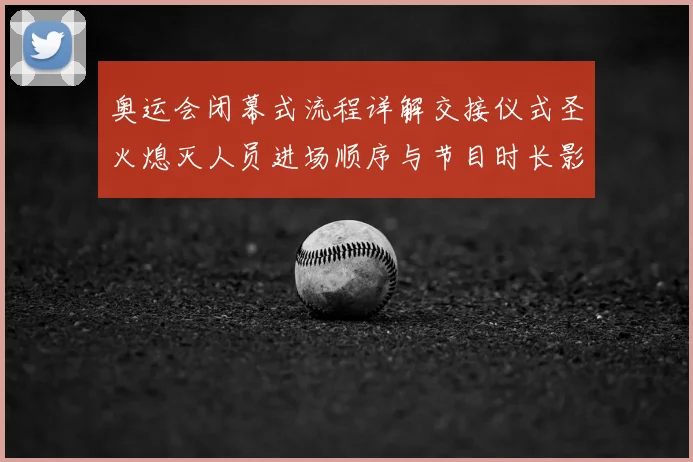 奥运会闭幕式流程详解交接仪式圣火熄灭人员进场顺序与节目时长影响收官
